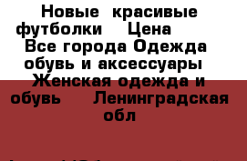 Новые, красивые футболки  › Цена ­ 550 - Все города Одежда, обувь и аксессуары » Женская одежда и обувь   . Ленинградская обл.